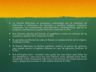  La Nación Boliviana se encuentra conformada por la totalidad de
bolivianas y bolivianos, las naciones y pueblos indígena originario
campesino, las comunidades interculturales y afrobolivianas, que en su
conjunto constituyen el pueblo boliviano (Artículo 3 CPE).
 Son idiomas oficiales del Estado, el castellano y todos los idiomas de las
naciones y pueblos IOC (Artículo 5 CPE).
 Se garantiza la libertad de culto; el Estado es independiente de la religión.
(Artículo 4 CPE).
 El Estado Boliviano se declara pacifista, rechaza la guerra de agresión,
pero puede ejercer la legítima defensa en caso de agresión (Artículo 10
CPE).
 Son principios ético – morales: ama quilla (no seas flojo), ama llulla (no
sea mentiroso) y ama suwa (no seas ladrón); suma qamaña (vivir bien),
ñandereko (vida armoniosa); teko kavi (vida buena); ivi maraei (tierra sin
mal) y qhapaj ñan (camino o vida noble) (Artículo 8 CPE).
 
