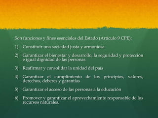 Son funciones y fines esenciales del Estado (Artículo 9 CPE):
1) Constituir una sociedad justa y armoniosa
2) Garantizar el bienestar y desarrollo, la seguridad y protección
e igual dignidad de las personas
3) Reafirmar y consolidar la unidad del país
4) Garantizar el cumplimiento de los principios, valores,
derechos, deberes y garantías
5) Garantizar el acceso de las personas a la educación
6) Promover y garantizar el aprovechamiento responsable de los
recursos naturales.
 
