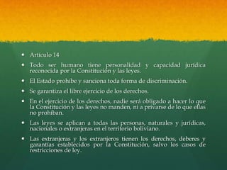  Artículo 14
 Todo ser humano tiene personalidad y capacidad jurídica
reconocida por la Constitución y las leyes.
 El Estado prohíbe y sanciona toda forma de discriminación.
 Se garantiza el libre ejercicio de los derechos.
 En el ejercicio de los derechos, nadie será obligado a hacer lo que
la Constitución y las leyes no manden, ni a privarse de lo que ellas
no prohíban.
 Las leyes se aplican a todas las personas, naturales y jurídicas,
nacionales o extranjeras en el territorio boliviano.
 Las extranjeras y los extranjeros tienen los derechos, deberes y
garantías establecidos por la Constitución, salvo los casos de
restricciones de ley.
 