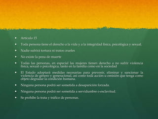  Artículo 15
 Toda persona tiene el derecho a la vida y a la integridad física, psicológica y sexual.
 Nadie sufrirá tortura ni tratos crueles
 No existe la pena de muerte
 Todas las personas, en especial las mujeres tienen derecho a no sufrir violencia
física, sexual o psicológica, tanto en la familia como en la sociedad
 El Estado adoptará medidas necesarias para prevenir, eliminar y sancionar la
violencia de género y generacional, así como toda acción u omisión que tenga como
objeto degradar la condición humana.
 Ninguna persona podrá ser sometida a desaparición forzada.
 Ninguna persona podrá ser sometida a servidumbre o esclavitud.
 Se prohíbe la trata y tráfico de personas.
 