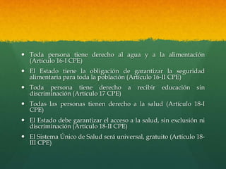  Toda persona tiene derecho al agua y a la alimentación
(Artículo 16-I CPE)
 El Estado tiene la obligación de garantizar la seguridad
alimentaria para toda la población (Artículo 16-II CPE)
 Toda persona tiene derecho a recibir educación sin
discriminación (Artículo 17 CPE)
 Todas las personas tienen derecho a la salud (Artículo 18-I
CPE)
 El Estado debe garantizar el acceso a la salud, sin exclusión ni
discriminación (Artículo 18-II CPE)
 El Sistema Único de Salud será universal, gratuito (Artículo 18-
III CPE)
 