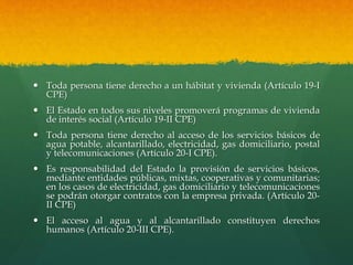  Toda persona tiene derecho a un hábitat y vivienda (Artículo 19-I
CPE)
 El Estado en todos sus niveles promoverá programas de vivienda
de interés social (Artículo 19-II CPE)
 Toda persona tiene derecho al acceso de los servicios básicos de
agua potable, alcantarillado, electricidad, gas domiciliario, postal
y telecomunicaciones (Artículo 20-I CPE).
 Es responsabilidad del Estado la provisión de servicios básicos,
mediante entidades públicas, mixtas, cooperativas y comunitarias;
en los casos de electricidad, gas domiciliario y telecomunicaciones
se podrán otorgar contratos con la empresa privada. (Artículo 20-
II CPE)
 El acceso al agua y al alcantarillado constituyen derechos
humanos (Artículo 20-III CPE).
 