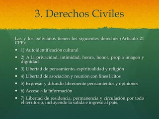 3. Derechos Civiles
Las y los bolivianos tienen los siguientes derechos (Artículo 21
CPE):
 1) Autoidentificación cultural
 2) A la privacidad, intimidad, honra, honor, propia imagen y
dignidad
 3) Libertad de pensamiento, espiritualidad y religión
 4) Libertad de asociación y reunión con fines lícitos
 5) Expresar y difundir libremente pensamientos y opiniones
 6) Acceso a la información
 7) Libertad de residencia, permanencia y circulación por todo
el territorio, incluyendo la salida e ingreso al país.
 