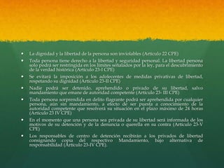  La dignidad y la libertad de la persona son inviolables (Artículo 22 CPE)
 Toda persona tiene derecho a la libertad y seguridad personal. La libertad persona
solo podrá ser restringida en los límites señalados por la ley, para el descubrimiento
de la verdad histórica (Artículo 23-I CPE)
 Se evitará la imposición a los adolecentes de medidas privativas de libertad,
respetando su dignidad (Artículo 23-II CPE)
 Nadie podrá ser detenido, aprehendido o privado de su libertad, salvo
mandamiento que emane de autoridad competente (Artículo 23- III CPE)
 Toda persona sorprendida en delito flagrante podrá ser aprehendida por cualquier
persona, aún sin mandamiento, a efecto de ser puesta a conocimiento de la
autoridad competente que resolverá su situación en el plazo máximo de 24 horas
(Artículo 23 IV CPE)
 En el momento que una persona sea privada de su libertad será informada de los
motivos de su detención y de la denuncia o querella en su contra (Artículo 23-V
CPE)
 Los responsables de centro de detención recibirán a los privados de libertad
consignando copia del respectivo Mandamiento, bajo alternativa de
responsabilidad (Artículo 23-IV CPE).
 