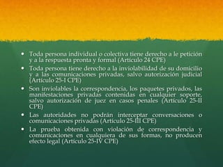  Toda persona individual o colectiva tiene derecho a le petición
y a la respuesta pronta y formal (Artículo 24 CPE)
 Toda persona tiene derecho a la inviolabilidad de su domicilio
y a las comunicaciones privadas, salvo autorización judicial
(Artículo 25-I CPE)
 Son inviolables la correspondencia, los paquetes privados, las
manifestaciones privadas contenidas en cualquier soporte,
salvo autorización de juez en casos penales (Artículo 25-II
CPE)
 Las autoridades no podrán interceptar conversaciones o
comunicaciones privadas (Artículo 25-III CPE)
 La prueba obtenida con violación de correspondencia y
comunicaciones en cualquiera de sus formas, no producen
efecto legal (Artículo 25-IV CPE)
 