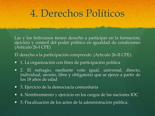 4. Derechos Políticos
Las y los bolivianos tienen derecho a participar en la formación,
ejercicio y control del poder político en igualdad de condiciones
(Artículo 26-I CPE)
El derecho a la participación comprende: (Artículo 26-II CPE):
 1. La organización con fines de participación política
 2. El sufragio, mediante voto igual, universal, directo,
individual, secreto, libre y obligatorio que se ejerce a partir de
los 18 años de edad
 3. Ejercicio de la democracia comunitaria
 4. Nombramiento y ejercicio en los cargos de las naciones IOC
 5. Fiscalización de los actos de la administración pública.
 