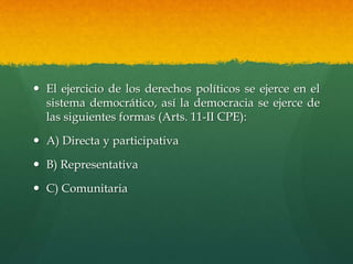  El ejercicio de los derechos políticos se ejerce en el
sistema democrático, así la democracia se ejerce de
las siguientes formas (Arts. 11-II CPE):
 A) Directa y participativa
 B) Representativa
 C) Comunitaria
 