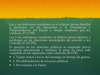 Las y los bolivianos residentes en el exterior tienen derecho
a participar en las elecciones a la Presidencia y
Vicepresidencia del Estado y demás señaladas por ley
(Artículo 27-I CPE)
Las y los extranjeros residentes en Bolivia tienen derecho a
participar en las elecciones municipales de acuerdo a ley
(Artículo 27-II CPE)
El ejercicio de los derechos políticos se suspende previa
sentencia ejecutoriada y mientras la pena no haya sido
cumplida en los siguientes casos (Artículo 28 CPE)
 1. Tomar armar a favor del enemigo en tiempo de guerra
 2. Por defraudación de recursos públicos
 3. Por traición a la Patria
 