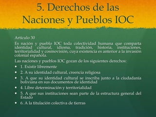 5. Derechos de las
Naciones y Pueblos IOC
Artículo 30
Es nación y pueblo IOC toda colectividad humana que comparta
identidad cultural, idioma, tradición, historia, instituciones,
territorialidad y cosmovisión, cuya existencia es anterior a la invasión
colonial española.
Las naciones y pueblos IOC gozan de los siguientes derechos:
 1. Existir libremente
 2. A su identidad cultural, creencia religiosa
 3. A que su identidad cultural se inscriba junto a la ciudadanía
boliviana en sus documentos de identidad
 4. Libre determinación y territorialidad
 5. A que sus instituciones sean parte de la estructura general del
Estado
 6. A la titulación colectiva de tierras
 
