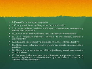  7. Protección de sus lugares sagrados
 8. Crear y administrar medios y redes de comunicación
 9. A que sus saberes, medicina tradicional, conocimientos, vestimentas y
rituales sean respetados.
 10. A vivir en un medio ambiente sano y manejo de los ecosistemas
 11. A la propiedad intelectual colectiva de sus saberes, ciencias y
conocimientos
 12. Educación intercultural y plurilingüe en todo el sistema educativo
 13. Al sistema de salud universal y gratuito que respete su cosmovisión y
prácticas
 14. Al ejercicio de sus sistemas políticos, jurídicos y económicos acorde a
su cosmovisión
 15. Ser consultados mediante procedimientos apropiados en caso de
medidas legislativas o administrativas que les afecte a través de la
consulta previa y obligatoria
 