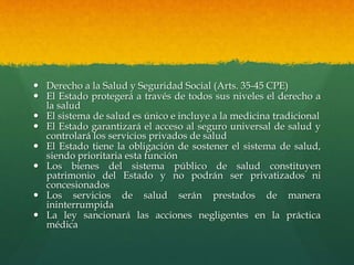 Derecho a la Salud y Seguridad Social (Arts. 35-45 CPE)
 El Estado protegerá a través de todos sus niveles el derecho a
la salud
 El sistema de salud es único e incluye a la medicina tradicional
 El Estado garantizará el acceso al seguro universal de salud y
controlará los servicios privados de salud
 El Estado tiene la obligación de sostener el sistema de salud,
siendo prioritaria esta función
 Los bienes del sistema público de salud constituyen
patrimonio del Estado y no podrán ser privatizados ni
concesionados
 Los servicios de salud serán prestados de manera
ininterrumpida
 La ley sancionará las acciones negligentes en la práctica
médica
 
