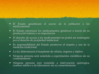 El Estado garantizará el acceso de la población a los
medicamentos
 El Estado priorizará los medicamentos genéricos a través de su
producción interna o su importación
 El derecho de acceso a los medicamentos no podrá ser restringido
por el derecho de propiedad intelectual
 Es responsabilidad del Estado promover el respeto y uso de la
medicina tradicional
 La ley determinará el trasplante de células, órganos y tejidos
 Ninguna persona será sometida a experimentos científicos sin su
consentimiento
 Ninguna persona será sometida a intervención quirúrgica,
examen médico o de laboratorio sin su consentimiento
 