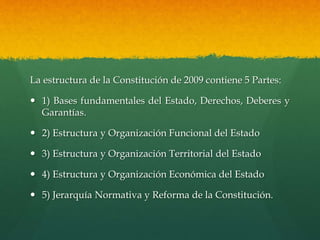 La estructura de la Constitución de 2009 contiene 5 Partes:
 1) Bases fundamentales del Estado, Derechos, Deberes y
Garantías.
 2) Estructura y Organización Funcional del Estado
 3) Estructura y Organización Territorial del Estado
 4) Estructura y Organización Económica del Estado
 5) Jerarquía Normativa y Reforma de la Constitución.
 