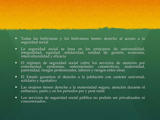  Todas las bolivianas y los bolivianos tienen derecho al acceso a la
seguridad social
 La seguridad social se basa en los principios de universalidad,
integralidad, equidad, solidaridad, unidad de gestión, economía,
interculturalidad y eficacia
 El régimen de seguridad social cubre los servicios de atención por
enfermedad, epidemias, enfermedades catastróficas, maternidad,
paternidad, riesgos profesionales, labores y riesgos entre otras
 El Estado garantiza el derecho a la jubilación con carácter universal,
solidario y equitativo
 Las mujeres tienen derecho a la maternidad segura, atención durante el
embarazo, parto y en los periodos pre y post natal
 Los servicios de seguridad social pública no podrán ser privatizados ni
concesionados.
 