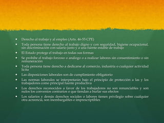  Derecho al trabajo y al empleo (Arts. 46-55 CPE)
 Toda persona tiene derecho al trabajo digno y con seguridad, higiene ocupacional,
sin discriminación con salario justo y a una fuente estable de trabajo
 El Estado protege el trabajo en todas sus formas
 Se prohíbe el trabajo forzoso o análogo o a realizar labores sin consentimiento o sin
remuneración
 Toda persona tiene derecho a dedicarse al comercio, industria o cualquier actividad
lícita
 Las disposiciones laborales son de cumplimiento obligatorio
 Las normas laborales se interpretarán bajo el principio de protección a las y los
trabajadores como principal fuente productiva
 Los derechos reconocidos a favor de los trabajadores no son renunciables y son
nulos los convenios contrarios o que tiendan a burlar sus efectos
 Los salarios y demás derechos sociales o labores tienen privilegio sobre cualquier
otra acreencia, son inembargables e imprescriptibles
 