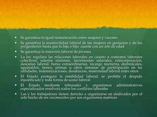  Se garantiza la igual remuneración entre mujeres y varones
 Se garantiza la inamovilidad laboral de las mujeres en gestación y de los
progenitores hasta que la hija o hijo cuente con un año de edad
 Se garantiza la inserción laboral de jóvenes
 La ley regulará las relaciones laborales en cuanto a contratos laborales
colectivos, salarios mínimos, incrementos salariales, reincorporación,
descanso laboral, horas extraordinarias, recargo nocturno, dominicales,
aguinaldos, bonos, primas u otros sistemas de participación en las
utilidades, indemnizaciones, desahucios, maternidad laboral entre otros
 El Estado protegerá la estabilidad laboral, se prohíbe el despido
injustificado y toda forma de acoso laboral
 El Estado mediante tribunales y organismos administrativos
especializados resolverá todos los conflictos laborales
 Las y los trabajadores tienen derecho a organizarse en sindicados por el
solo hecho de ser reconocidos por sus organismos matrices
 