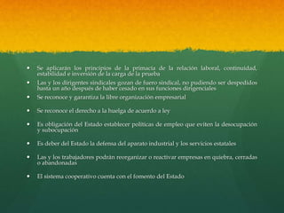 Se aplicarán los principios de la primacía de la relación laboral, continuidad,
estabilidad e inversión de la carga de la prueba
 Las y los dirigentes sindicales gozan de fuero sindical, no pudiendo ser despedidos
hasta un año después de haber cesado en sus funciones dirigenciales
 Se reconoce y garantiza la libre organización empresarial
 Se reconoce el derecho a la huelga de acuerdo a ley
 Es obligación del Estado establecer políticas de empleo que eviten la desocupación
y subocupación
 Es deber del Estado la defensa del aparato industrial y los servicios estatales
 Las y los trabajadores podrán reorganizar o reactivar empresas en quiebra, cerradas
o abandonadas
 El sistema cooperativo cuenta con el fomento del Estado
 