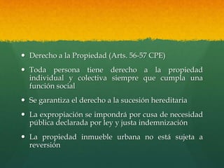  Derecho a la Propiedad (Arts. 56-57 CPE)
 Toda persona tiene derecho a la propiedad
individual y colectiva siempre que cumpla una
función social
 Se garantiza el derecho a la sucesión hereditaria
 La expropiación se impondrá por cusa de necesidad
pública declarada por ley y justa indemnización
 La propiedad inmueble urbana no está sujeta a
reversión
 
