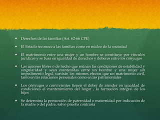  Derechos de las familias (Art. 62-66 CPE)
 El Estado reconoce a las familias como en núcleo de la sociedad
 El matrimonio entre una mujer y un hombre se constituye por vínculos
jurídicos y se basa en igualdad de derechos y deberes entre los cónyuges
 Las uniones libres o de hecho que reúnan las condiciones de estabilidad y
singularidad y sean mantenidas entre un hombre y una mujer sin
impedimento legal, surtirán los mismos efectos que un matrimonio civil,
tanto en las relaciones personales como en las patrimoniales
 Los cónyuges o convivientes tienen el deber de atender en igualdad de
condiciones el mantenimiento del hogar , la formación integral de los
hijos
 Se determina la presunción de paternidad o maternidad por indicación de
la madre o del padre, salvo prueba contraria
 