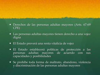  Derechos de las personas adultas mayores (Arts. 67-69
CPE)
 Las personas adultas mayores tienen derecho a una vejez
digna
 El Estado preverá una renta vitalicia de vejez
 El Estado establecerá políticas de protección a las
personas adultas mayores de acuerdo con sus
capacidades y posibilidades
 Se prohíbe toda forma de maltrato, abandono, violencia
y discriminación de las personas adultas mayores
 