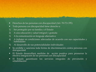  Derechos de las personas con discapacidad (Art. 70-72 CPE)
 Toda persona con discapacidad tiene derecho a:
1) Ser protegido por su familia y el Estado
2) A una educación y salud integral y gratuita
3) A la comunicación en lenguaje alternativo
4) A trabajar en condiciones adecuadas de acuerdo con sus capacidades y
habilidades
5) Al desarrollo de sus potencialidades individuales
 Se prohíbe y sanciona toda forma de discriminación contra personas con
discapacidad
 El Estado desarrollará medidas de acción positiva para promover la
efectiva integración de las personas con discapacidad
 El Estado garantizará los servicios integrales de prevención y
rehabilitación
 