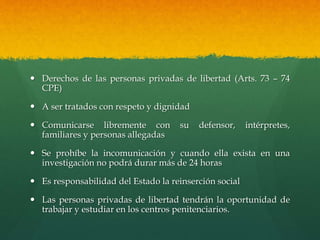  Derechos de las personas privadas de libertad (Arts. 73 – 74
CPE)
 A ser tratados con respeto y dignidad
 Comunicarse libremente con su defensor, intérpretes,
familiares y personas allegadas
 Se prohíbe la incomunicación y cuando ella exista en una
investigación no podrá durar más de 24 horas
 Es responsabilidad del Estado la reinserción social
 Las personas privadas de libertad tendrán la oportunidad de
trabajar y estudiar en los centros penitenciarios.
 
