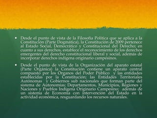  Desde el punto de vista de la Filosofía Política que se aplica a la
Constitución (Parte Dogmática), la Constitución de 2009 pertenece
al Estado Social, Democrático y Constitucional del Derecho; en
cuanto a sus derechos, establece el reconocimiento de los derechos
emergentes del derecho constitucional liberal y social, además de
incorporar derechos indígena originario campesinos.
 Desde el punto de vista de la Organización del aparato estatal
(Parte Orgánica) la Constitución contiene un aparato central
compuesto por los Órganos del Poder Público y las entidades
establecidas por la Constitución; las Entidades Territoriales
Autónomas y Gobiernos sub nacionales que forman parte del
sistema de Autonomías; Departamentos, Municipios, Regiones y
Naciones y Pueblos Indígena Originario Campesino; además de
un sistema de Economía con intervención del Estado en la
actividad económica, resguardando los recursos naturales.
 