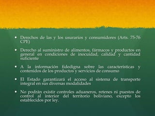  Derechos de las y los usurarios y consumidores (Arts. 75-76
CPE)
 Derecho al suministro de alimentos, fármacos y productos en
general en condiciones de inocuidad, calidad y cantidad
suficiente
 A la información fidedigna sobre las características y
contenidos de los productos y servicios de consumo
 El Estado garantizará el acceso al sistema de transporte
integral en sus diversas modalidades
 No podrán existir controles aduaneros, retenes ni puestos de
control al interior del territorio boliviano, excepto los
establecidos por ley.
 