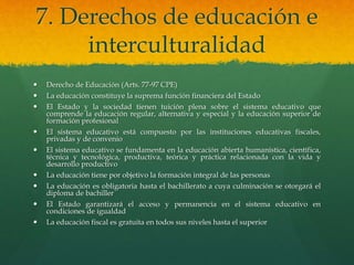 7. Derechos de educación e
interculturalidad
 Derecho de Educación (Arts. 77-97 CPE)
 La educación constituye la suprema función financiera del Estado
 El Estado y la sociedad tienen tuición plena sobre el sistema educativo que
comprende la educación regular, alternativa y especial y la educación superior de
formación profesional
 El sistema educativo está compuesto por las instituciones educativas fiscales,
privadas y de convenio
 El sistema educativo se fundamenta en la educación abierta humanística, científica,
técnica y tecnológica, productiva, teórica y práctica relacionada con la vida y
desarrollo productivo
 La educación tiene por objetivo la formación integral de las personas
 La educación es obligatoria hasta el bachillerato a cuya culminación se otorgará el
diploma de bachiller
 El Estado garantizará el acceso y permanencia en el sistema educativo en
condiciones de igualdad
 La educación fiscal es gratuita en todos sus niveles hasta el superior
 