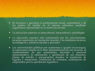  Se reconoce y garantiza la participación social, comunitaria y de
los padres de familia en el sistema educativo mediante
organismos representativos en todos los niveles
 La educación superior es intercultural, intracultural y plurilingüe
 La educación superior está conformada por las universidades,
escuelas superiores de formación docente y los institutos técnicos,
tecnológicos y artísticos fiscales y privados
 Las universidades públicas son autónomas e iguales en jerarquía;
la autonomía consiste en la libre administración de sus recursos, el
nombramiento de sus autoridades, docentes y personal
administrativo, la elaboración y aprobación de sus estatutos,
planes de estudio y presupuestos anuales, la aceptación de
legados y donaciones, celebración de contratos, contratación de
empréstitos previa aprobación legislativa
 