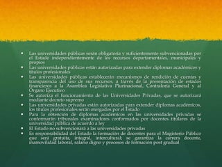  Las universidades públicas serán obligatoria y suficientemente subvencionadas por
el Estado independientemente de los recursos departamentales, municipales y
propios
 Las universidades públicas están autorizadas para extender diplomas académicos y
títulos profesionales
 Las universidades públicas establecerán mecanismos de rendición de cuentas y
transparencia del uso de sus recursos, a través de la presentación de estados
financieros a la Asamblea Legislativa Plurinacional, Contraloría General y al
Órgano Ejecutivo
 Se autoriza el funcionamiento de las Universidades Privadas, que se autorizará
mediante decreto supremo
 Las universidades privadas están autorizadas para extender diplomas académicos,
los títulos profesionales serán otorgados por el Estado
 Para la obtención de diplomas académicos en las universidades privadas se
conformarán tribunales examinadores conformados por docentes titulares de la
universidad pública de acuerdo a ley
 El Estado no subvencionará a las universidades privadas
 Es responsabilidad del Estado la formación de docentes para el Magisterio Público
que será gratuita, integral, intercultural; se garantiza la carrera docente,
inamovilidad laboral, salario digno y procesos de formación post gradual
 