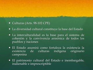  Culturas (Arts. 98-102 CPE)
 La diversidad cultural constituye la base del Estado
 La interculturalidad es la base para el sistema de
cohesión y la convivencia armónica de todos los
pueblos y naciones
 El Estado asumirá como fortaleza la existencia la
existencia de culturas indígena originario
campesina
 El patrimonio cultural del Estado e inembargable,
inalienable e imprescriptible
 