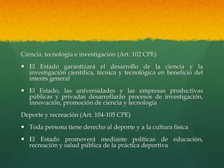 Ciencia, tecnología e investigación (Art. 102 CPE)
 El Estado garantizará el desarrollo de la ciencia y la
investigación científica, técnica y tecnológica en beneficio del
interés general
 El Estado, las universidades y las empresas productivas
públicas y privadas desarrollarán procesos de investigación,
innovación, promoción de ciencia y tecnología
Deporte y recreación (Art. 104-105 CPE)
 Toda persona tiene derecho al deporte y a la cultura física
 El Estado promoverá mediante políticas de educación,
recreación y salud pública de la práctica deportiva
 