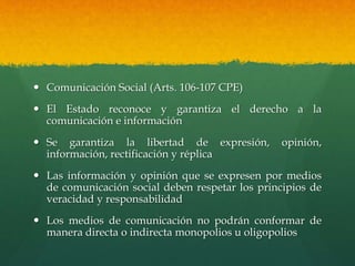  Comunicación Social (Arts. 106-107 CPE)
 El Estado reconoce y garantiza el derecho a la
comunicación e información
 Se garantiza la libertad de expresión, opinión,
información, rectificación y réplica
 Las información y opinión que se expresen por medios
de comunicación social deben respetar los principios de
veracidad y responsabilidad
 Los medios de comunicación no podrán conformar de
manera directa o indirecta monopolios u oligopolios
 