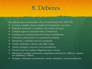 8. Deberes
Son deberes que corresponden a las y los bolivianos (Art. 108 CPE)
 Conocer, cumplir y hacer cumplir la Constitución y las leyes
 Defender, promover y contribuir a la cultura de la paz
 Trabajar según su capacidad física e intelectual
 Formarse en el sistema educativo hasta el bachillerato
 Tributar en proporción a su capacidad económica
 Denunciar y combatir actos de corrupción
 Asistir, alimentar y educar a las hijas e hijos
 Asistir, proteger y socorrer a sus ascendientes
 Prestar el servicio militar obligatorio para varones
 Defender la unidad, soberanía e integridad territorial de Bolivia, respetar
sus símbolos y valores
 Proteger y defender el patrimonio, medio ambiente y recursos naturales
 