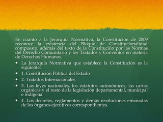 En cuanto a la Jerarquía Normativa, la Constitución de 2009
reconoce la existencia del Bloque de Constitucionalidad
compuesto, además del texto de la Constitución por las Normas
del Derecho Comunitario y los Tratados y Convenios en materia
de Derechos Humanos.
 La Jerarquía Normativa que establece la Constitución es la
siguiente:
 1. Constitución Política del Estado
 2. Tratados Internacionales
 3. Las leyes nacionales, los estatutos autonómicos, las cartas
orgánicas y el resto de la legislación departamental, municipal
e indígena.
 4. Los decretos, reglamentos y demás resoluciones emanadas
de los órganos ejecutivos correspondientes.
 