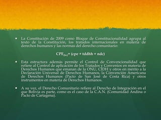  La Constitución de 2009 como Bloque de Constitucionalidad agrupa al
texto de la Constitución, los tratados internacionales en materia de
derechos humanos y las normas del derecho comunitario:
CPE(bc)= (cpe + tddhh + ndc)
 Esta estructura además permite el Control de Convencionalidad que
refiere al Control de aplicación de los Tratados y Convenios en materia de
Derechos Humanos que emanan de la ONU, CIDH y otros en mérito a la
Declaración Universal de Derechos Humanos, la Convención Americana
de Derechos Humanos (Pacto de San José de Costa Rica) y otros
instrumentos en materia de Derechos Humanos.
 A su vez, el Derecho Comunitario refiere al Derecho de Integración en el
que Bolivia es parte, como es el caso de la C.A.N. (Comunidad Andina o
Pacto de Cartagena).
 