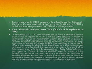 Jurisprudencia de la CIDH respecto a la aplicación por los Estados del
Control de Convencionalidad, de la Convención Americana de DDHH y
de la Interpretación que efectúa la CIDH en los fallos que emite:
 Caso: Almonacid Arellano contra Chile (fallo de 26 de septiembre de
2006):
 “Considerando 124.- La Corte consiente que los jueces y tribunales internos
están sujetos al imperio de la ley y por ello están obligados a aplicar las
disposiciones vigentes del ordenamiento jurídico. Pero cuando un Estado ha
ratificado un tratado internacional como la Convención Americana, sus jueces,
como parte del aparato del Estado, también están sometidas a ella, lo que les
obliga a velar porque los efectos de las disposiciones de la Convención no sean
mermados por la aplicación de leyes contraria a su objeto y fin y que desde su
inicio carecen de efecto jurídico. En otras palabras, el Poder Judicial debe ejercer
una especie de “Control de Convencionalidad” entre las normas jurídicas
internas que aplican en los casos concretos y la Convención Americana de
Derechos Humanos. En esta tarea, el Poder Judicial, debe tener en cuenta no
solamente el tratado sino también la interpretación que desde el mismo ha hecho
la Corte Interamericana, intérprete última de la Convención Americana”
 