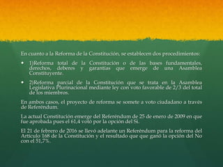 En cuanto a la Reforma de la Constitución, se establecen dos procedimientos:
 1)Reforma total de la Constitución o de las bases fundamentales,
derechos, deberes y garantías que emerge de una Asamblea
Constituyente.
 2)Reforma parcial de la Constitución que se trata en la Asamblea
Legislativa Plurinacional mediante ley con voto favorable de 2/3 del total
de los miembros.
En ambos casos, el proyecto de reforma se somete a voto ciudadano a través
de Referéndum.
La actual Constitución emerge del Referéndum de 25 de enero de 2009 en que
fue aprobada pues el 61,4 votó por la opción del Si.
El 21 de febrero de 2016 se llevó adelante un Referéndum para la reforma del
Artículo 168 de la Constitución y el resultado que que ganó la opción del No
con el 51,7%.
 