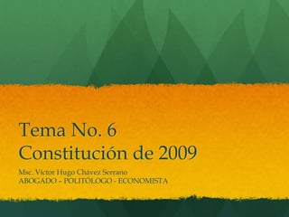 Tema No. 6
Constitución de 2009
Msc. Víctor Hugo Chávez Serrano
ABOGADO – POLITÓLOGO - ECONOMISTA
 