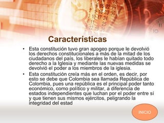 Características
• Esta constitución tuvo gran apogeo porque le devolvió
  los derechos constitucionales a más de la mitad de los
  ciudadanos del país, los liberales le habían quitado todo
  derecho a la Iglesia y mediante las nuevas medidas se
  devolvió el poder a los miembros de la iglesia.
• Esta constitución creía más en el orden, es decir, por
  esto se debe que Colombia sea llamada República de
  Colombia, pues una república es el principal poder tanto
  económico, como político y militar, a diferencia de
  estados independientes que luchan por el poder entre sí
  y que tienen sus mismos ejércitos, peligrando la
  integridad del estad
                                                    INICIO
 