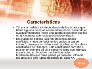 Características
• Tal era la rivalidad e independencia de los estados que
  había algunos de estos con bandera propia, pudiendo en
  cualquier momento iniciar una guerra cívica peor que las
  otras cincuenta que había presenciado el país.
• En el aspecto político tuvieron presencia menos
  conflictos, y hubo períodos en los cuales la paz se
  instauró, cosa que no hubiera sido posible con la anterior
  constitución de Rionegro. Esta constitución convirtió al
  país en un ejemplo de ultra-conservatismo que hizo que
  cosas como el divorcio o muchas libertades
  fundamentales que otros países ya poseían Colombia
  las obtuviera sólo hasta mediados del siglo XX.
                                                    INICIO
 