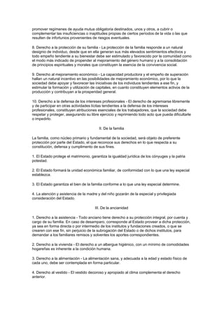 promover regímenes de ayuda mutua obligatoria destinados, unos y otros, a cubrir o 
complementar las insuficiencias o inaptitudes propias de ciertos períodos de la vida o las que 
resulten de infortunios provenientes de riesgos eventuales. 
8. Derecho a la protección de su familia - La protección de la familia responde a un natural 
designio de individuo, desde que en ella generan sus más elevados sentimientos efectivos y 
todo empeño tendiente a su bienestar debe ser estimulado y favorecido por la comunidad como 
el modo más indicado de propender al mejoramiento del género humano y a la consolidación 
de principios espirituales y morales que constituyen la esencia de la convivencia social. 
9. Derecho al mejoramiento económico - La capacidad productora y el empeño de superación 
hallan un natural incentivo en las posibilidades de mejoramiento económico, por lo que la 
sociedad debe apoyar y favorecer las iniciativas de los individuos tendientes a ese fin, y 
estimular la formación y utilización de capitales, en cuanto constituyen elementos activos de la 
producción y contribuyan a la prosperidad general. 
10. Derecho a la defensa de los intereses profesionales - El derecho de agremiarse libremente 
y de participar en otras actividades lícitas tendientes a la defensa de los intereses 
profesionales, constituyen atribuciones esenciales de los trabajadores, que la sociedad debe 
respetar y proteger, asegurando su libre ejercicio y reprimiendo todo acto que pueda dificultarle 
o impedirlo. 
II. De la familia 
La familia, como núcleo primario y fundamental de la sociedad, será objeto de preferente 
protección por parte del Estado, el que reconoce sus derechos en lo que respecta a su 
constitución, defensa y cumplimento de sus fines. 
1. El Estado protege el matrimonio, garantiza la igualdad jurídica de los cónyuges y la patria 
potestad. 
2. El Estado formará la unidad económica familiar, de conformidad con lo que una ley especial 
establezca. 
3. El Estado garantiza el bien de la familia conforme a lo que una ley especial determine. 
4. La atención y asistencia de la madre y del niño gozarán de la especial y privilegiada 
consideración del Estado. 
III. De la ancianidad 
1. Derecho a la asistencia - Todo anciano tiene derecho a su protección integral, por cuenta y 
cargo de su familia. En caso de desamparo, corresponde al Estado proveer a dicha protección, 
ya sea en forma directa o por intermedio de los institutos y fundaciones creados, o que se 
crearen con ese fin, sin perjuicio de la subrogación del Estado o de dichos institutos, para 
demandar a los familiares remisos y solventes los aportes correspondientes. 
2. Derecho a la vivienda - El derecho a un albergue higiénico, con un mínimo de comodidades 
hogareñas es inherente a la condición humana. 
3. Derecho a la alimentación - La alimentación sana, y adecuada a la edad y estado físico de 
cada uno, debe ser contemplada en forma particular. 
4. Derecho al vestido - El vestido decoroso y apropiado al clima complementa el derecho 
anterior. 
 