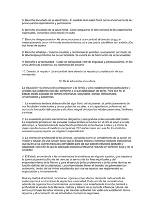 5. Derecho al cuidado de la salud física - El cuidado de la salud física de los ancianos ha de ser 
preocupación especialísima y permanente. 
6. Derecho al cuidado de la salud moral - Debe asegurarse el libre ejercicio de las expansiones 
espirituales, concordes con la moral y el culto. 
7. Derecho al esparcimiento - Ha de reconocerse a la ancianidad el derecho de gozar 
mesuradamente de un mínimo de entretenimientos para que pueda sobrellevar con satisfacción 
sus horas de espera. 
8. Derecho al trabajo - Cuando el estado y condiciones lo permitan, la ocupación por medio de 
la laborterapia productiva ha de ser facilitada. Se evitará así la disminución de la personalidad. 
9. Derecho a la tranquilidad - Gozar de tranquilidad, libre de angustias y preocupaciones, en los 
años últimos de existencia, es patrimonio del anciano. 
10. Derecho al respeto - La ancianidad tiene derecho al respeto y consideración de sus 
semejantes. 
IV. De la educación y la cultura 
La educación y la instrucción corresponden a la familia y a los establecimientos particulares y 
oficiales que colaboren con ella, conforme a lo que establezcan las leyes. Para ese fin, el 
Estado creará escuelas de primera enseñanza, secundaria, técnico-profesionales, 
universidades y academias. 
1. La enseñanza tenderá al desarrollo del vigor físico de los jóvenes, al perfeccionamiento de 
sus facultades intelectuales y de sus potencias sociales, a su capacitación profesional, así 
como a la formación del carácter y el cultivo integral de todas las virtudes personales, familiares 
y cívicas. 
2. La enseñanza primaria elemental es obligatoria y será gratuita en las escuelas del Estado. 
La enseñanza primaria en las escuelas rurales tenderá a inculcar en el niño el amor a la vida 
del campo, a orientarlo hacia la capacitación profesional en las faenas rurales y a formar la 
mujer para las tareas domésticas campesinas. El Estado creará, con ese fin, los institutos 
necesarios para preparar un magisterio especializado. 
3. La orientación profesional de los jóvenes, concebida como un complemento de la acción de 
instruir y educar, es una función social que el Estado ampara y fomenta mediante instituciones 
que guíen a los jóvenes hacia las actividades para las que posean naturales aptitudes y 
capacidad, con el fin de que la adecuada elección profesional redunde en beneficio suyo y de la 
sociedad. 
4. El Estado encomienda a las universidades la enseñanza en el grado superior, que prepare a 
la juventud para el cultivo de las ciencias al servicio de los fines espirituales y del 
engrandecimiento de la Nación y para el ejercicio de las profesiones y de las artes técnicas en 
función del bien de la colectividad. Las universidades tienen el derecho de gobernarse con 
autonomía, dentro de los límites establecidos por una ley especial que reglamentará su 
organización y funcionamiento. 
Una ley dividirá el territorio nacional en regiones universitarias, dentro de cada una de las 
cuales ejercerá sus funciones la respectiva universidad. Cada una de las universidades, 
además de organizar los conocimientos universales cuya enseñanza le incumbe, tenderá a 
profundizar el estudio de la literatura, historia y folklore de su zona de influencia cultural, así 
como a promover las artes técnicas y las ciencias aplicadas con vistas a la explotación de las 
riquezas y al incremento de las actividades económicas regionales. 
 