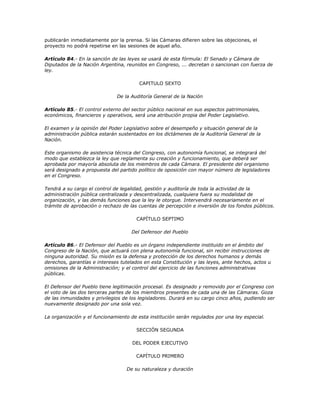 publicarán inmediatamente por la prensa. Si las Cámaras difieren sobre las objeciones, el
proyecto no podrá repetirse en las sesiones de aquel año.

Artículo 84.- En la sanción de las leyes se usará de esta fórmula: El Senado y Cámara de
Diputados de la Nación Argentina, reunidos en Congreso, ... decretan o sancionan con fuerza de
ley.

                                        CAPITULO SEXTO

                              De la Auditoría General de la Nación

Artículo 85.- El control externo del sector público nacional en sus aspectos patrimoniales,
económicos, financieros y operativos, será una atribución propia del Poder Legislativo.

El examen y la opinión del Poder Legislativo sobre el desempeño y situación general de la
administración pública estarán sustentados en los dictámenes de la Auditoría General de la
Nación.

Este organismo de asistencia técnica del Congreso, con autonomía funcional, se integrará del
modo que establezca la ley que reglamenta su creación y funcionamiento, que deberá ser
aprobada por mayoría absoluta de los miembros de cada Cámara. El presidente del organismo
será designado a propuesta del partido político de oposición con mayor número de legisladores
en el Congreso.

Tendrá a su cargo el control de legalidad, gestión y auditoría de toda la actividad de la
administración pública centralizada y descentralizada, cualquiera fuera su modalidad de
organización, y las demás funciones que la ley le otorgue. Intervendrá necesariamente en el
trámite de aprobación o rechazo de las cuentas de percepción e inversión de los fondos públicos.

                                      CAPÍTULO SEPTIMO

                                    Del Defensor del Pueblo

Artículo 86.- El Defensor del Pueblo es un órgano independiente instituido en el ámbito del
Congreso de la Nación, que actuará con plena autonomía funcional, sin recibir instrucciones de
ninguna autoridad. Su misión es la defensa y protección de los derechos humanos y demás
derechos, garantías e intereses tutelados en esta Constitución y las leyes, ante hechos, actos u
omisiones de la Administración; y el control del ejercicio de las funciones administrativas
públicas.

El Defensor del Pueblo tiene legitimación procesal. Es designado y removido por el Congreso con
el voto de las dos terceras partes de los miembros presentes de cada una de las Cámaras. Goza
de las inmunidades y privilegios de los legisladores. Durará en su cargo cinco años, pudiendo ser
nuevamente designado por una sola vez.

La organización y el funcionamiento de esta institución serán regulados por una ley especial.

                                      SECCIÓN SEGUNDA

                                     DEL PODER EJECUTIVO

                                      CAPÍTULO PRIMERO

                                  De su naturaleza y duración
 