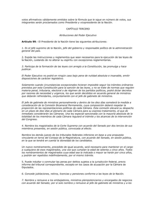 votos afirmativos válidamente emitidos sobre la fórmula que le sigue en número de votos, sus
integrantes serán proclamados como Presidente y vicepresidente de la Nación.

                                       CAPÍTULO TERCERO

                                 Atribuciones del Poder Ejecutivo

Artículo 99.- El Presidente de la Nación tiene las siguientes atribuciones:

1. Es el jefe supremo de la Nación, jefe del gobierno y responsable político de la administración
general del país.

2. Expide las instrucciones y reglamentos que sean necesarios para la ejecución de las leyes de
la Nación, cuidando de no alterar su espíritu con excepciones reglamentarias.

3. Participa de la formación de las leyes con arreglo a la Constitución, las promulga y hace
publicar.

El Poder Ejecutivo no podrá en ningún caso bajo pena de nulidad absoluta e insanable, emitir
disposiciones de carácter legislativo.

Solamente cuando circunstancias excepcionales hicieran imposible seguir los trámites ordinarios
previstos por esta Constitución para la sanción de las leyes, y no se trate de normas que regulen
materia penal, tributaria, electoral o de régimen de los partidos políticos, podrá dictar decretos
por razones de necesidad y urgencia, los que serán decididos en acuerdo general de ministros
que deberán refrendarlos, conjuntamente con el jefe de gabinete de ministros.

El jefe de gabinete de ministros personalmente y dentro de los diez días someterá la medida a
consideración de la Comisión Bicameral Permanente, cuya composición deberá respetar la
proporción de las representaciones políticas de cada Cámara. Esta comisión elevará su despacho
en un plazo de diez días al plenario de cada Cámara para su expreso tratamiento, el que de
inmediato considerarán las Cámaras. Una ley especial sancionada con la mayoría absoluta de la
totalidad de los miembros de cada Cámara regulará el trámite y los alcances de la intervención
del Congreso.

4. Nombra los magistrados de la Corte Suprema con acuerdo del Senado por dos tercios de sus
miembros presentes, en sesión pública, convocada al efecto.

Nombra los demás jueces de los tribunales federales inferiores en base a una propuesta
vinculante en terna del Consejo de la Magistratura, con acuerdo del Senado, en sesión pública,
en la que se tendrá en cuenta la idoneidad de los candidatos.

Un nuevo nombramiento, precedido de igual acuerdo, será necesario para mantener en el cargo
a cualquiera de esos magistrados, una vez que cumplan la edad de setenta y cinco años. Todos
los nombramientos de magistrados cuya edad sea la indicada o mayor se harán por cinco años,
y podrán ser repetidos indefinidamente, por el mismo trámite.

5. Puede indultar o conmutar las penas por delitos sujetos a la jurisdicción federal, previo
informe del tribunal correspondiente, excepto en los casos de acusación por la Cámara de
Diputados.

6. Concede jubilaciones, retiros, licencias y pensiones conforme a las leyes de la Nación.

7. Nombra y remueve a los embajadores, ministros plenipotenciarios y encargados de negocios
con acuerdo del Senado; por sí solo nombra y remueve al jefe de gabinete de ministros y a los
 