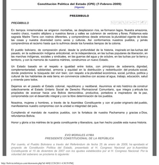 Constitución Política del Estado (CPE) - Bolivia - InfoLeyes - Legislación online
http://bolivia.infoleyes.com/shownorm.php?id=469[12/28/2011 4:30:59 PM]
, Bolivia
Principal | Países | Planes | Manual
BÚSQUEDA DE NORMAS
Categoria: TODAS LAS CATEGORIAS
Lista de normas
Buscar en el texto
Constitución Política del Estado (CPE) (7-Febrero-2009)
(Vigente)
PREÁMBULO
PREÁMBULO
En tiempos inmemoriales se erigieron montañas, se desplazaron ríos, se formaron lagos. Nuestra amazonia,
nuestro chaco, nuestro altiplano y nuestros llanos y valles se cubrieron de verdores y flores. Poblamos esta
sagrada Madre Tierra con rostros diferentes, y comprendimos desde entonces la pluralidad vigente de todas
las cosas y nuestra diversidad como seres y culturas. Así conformamos nuestros pueblos, y jamás
comprendimos el racismo hasta que lo sufrimos desde los funestos tiempos de la colonia.
El pueblo boliviano, de composición plural, desde la profundidad de la historia, inspirado en las luchas del
pasado, en la sublevación indígena anticolonial, en la independencia, en las luchas populares de liberación, en
las marchas indígenas, sociales y sindicales, en las guerras del agua y de octubre, en las luchas por la tierra y
territorio, y con la memoria de nuestros mártires, construimos un nuevo Estado.
Un Estado basado en el respeto e igualdad entre todos, con principios de soberanía, dignidad,
complementariedad, solidaridad, armonía y equidad en la distribución y redistribución del producto social,
donde predomine la búsqueda del vivir bien; con respeto a la pluralidad económica, social, jurídica, política y
cultural de los habitantes de esta tierra; en convivencia colectiva con acceso al agua, trabajo, educación, salud
y vivienda para todos.
Dejamos en el pasado el Estado colonial, republicano y neoliberal. Asumimos el reto histórico de construir
colectivamente el Estado Unitario Social de Derecho Plurinacional Comunitario, que integra y articula los
propósitos de avanzar hacia una Bolivia democrática, productiva, portadora e inspiradora de la paz,
comprometida con el desarrollo integral y con la libre determinación de los pueblos.
Nosotros, mujeres y hombres, a través de la Asamblea Constituyente y con el poder originario del pueblo,
manifestamos nuestro compromiso con la unidad e integridad del país.
Cumpliendo el mandato de nuestros pueblos, con la fortaleza de nuestra Pachamama y gracias a Dios,
refundamos Bolivia.
Honor y gloria a los mártires de la gesta constituyente y liberadora, que han hecho posible esta nueva historia.
EVO MORALES AYMA
PRESIDENTE CONSTITUCIONAL DE LA REPÚBLICA
Por cuanto, el Pueblo Boliviano a través del Referéndum de fecha 25 de enero de 2009, ha aprobado el
proyecto de Constitución Política del Estado, presentado al H. Congreso Nacional por la Asamblea
Constituyente el 15 de diciembre de 2007 con los ajustes establecidos por el H. Congreso Nacional. Por la
voluntad del soberano se proclama lo siguiente:
TODAS LAS CATEGORIAS
Digite aquí el texto de búsqueda
 