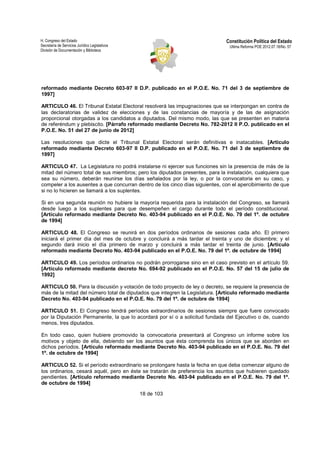 H. Congreso del Estado 
Secretaría de Servicios Jurídico Legislativos 
División de Documentación y Biblioteca 
Constitución Política del Estado 
Ultima Reforma POE 2012.07.18/No. 57 
reformado mediante Decreto 603-97 II D.P. publicado en el P.O.E. No. 71 del 3 de septiembre de 
1997] 
ARTICULO 46. El Tribunal Estatal Electoral resolverá las impugnaciones que se interpongan en contra de 
las declaratorias de validez de elecciones y de las constancias de mayoría y de las de asignación 
proporcional otorgadas a los candidatos a diputados. Del mismo modo, las que se presenten en materia 
de referéndum y plebiscito. [Párrafo reformado mediante Decreto No. 782-2012 II P.O. publicado en el 
P.O.E. No. 51 del 27 de junio de 2012] 
Las resoluciones que dicte el Tribunal Estatal Electoral serán definitivas e inatacables. [Artículo 
reformado mediante Decreto 603-97 II D.P. publicado en el P.O.E. No. 71 del 3 de septiembre de 
1997] 
ARTICULO 47. La Legislatura no podrá instalarse ni ejercer sus funciones sin la presencia de más de la 
mitad del número total de sus miembros; pero los diputados presentes, para la instalación, cualquiera que 
sea su número, deberán reunirse los días señalados por la ley, o por la convocatoria en su caso, y 
compeler a los ausentes a que concurran dentro de los cinco días siguientes, con el apercibimiento de que 
si no lo hicieren se llamará a los suplentes. 
Si en una segunda reunión no hubiere la mayoría requerida para la instalación del Congreso, se llamará 
desde luego a los suplentes para que desempeñen el cargo durante todo el período constitucional. 
[Artículo reformado mediante Decreto No. 403-94 publicado en el P.O.E. No. 79 del 1º. de octubre 
de 1994] 
ARTICULO 48. El Congreso se reunirá en dos períodos ordinarios de sesiones cada año. El primero 
iniciará el primer día del mes de octubre y concluirá a más tardar el treinta y uno de diciembre; y el 
segundo dará inicio el día primero de marzo y concluirá a más tardar el treinta de junio. [Artículo 
reformado mediante Decreto No. 403-94 publicado en el P.O.E. No. 79 del 1º. de octubre de 1994] 
ARTICULO 49. Los períodos ordinarios no podrán prorrogarse sino en el caso previsto en el artículo 59. 
[Artículo reformado mediante decreto No. 694-92 publicado en el P.O.E. No. 57 del 15 de julio de 
1992] 
ARTICULO 50. Para la discusión y votación de todo proyecto de ley o decreto, se requiere la presencia de 
más de la mitad del número total de diputados que integren la Legislatura. [Artículo reformado mediante 
Decreto No. 403-94 publicado en el P.O.E. No. 79 del 1º. de octubre de 1994] 
ARTICULO 51. El Congreso tendrá períodos extraordinarios de sesiones siempre que fuere convocado 
por la Diputación Permanente, la que lo acordará por sí o a solicitud fundada del Ejecutivo o de, cuando 
menos, tres diputados. 
En todo caso, quien hubiere promovido la convocatoria presentará al Congreso un informe sobre los 
motivos y objeto de ella, debiendo ser los asuntos que ésta comprenda los únicos que se aborden en 
dichos períodos. [Artículo reformado mediante Decreto No. 403-94 publicado en el P.O.E. No. 79 del 
1º. de octubre de 1994] 
ARTICULO 52. Si el período extraordinario se prolongare hasta la fecha en que deba comenzar alguno de 
los ordinarios, cesará aquél, pero en éste se tratarán de preferencia los asuntos que hubieren quedado 
pendientes. [Artículo reformado mediante Decreto No. 403-94 publicado en el P.O.E. No. 79 del 1º. 
de octubre de 1994] 
18 de 103 
 