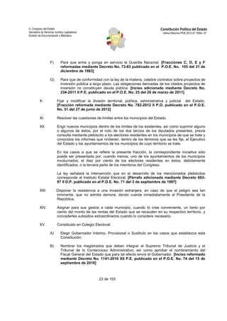 H. Congreso del Estado 
Secretaría de Servicios Jurídico Legislativos 
División de Documentación y Biblioteca 
Constitución Política del Estado 
Ultima Reforma POE 2012.07.18/No. 57 
F) Para que arme y ponga en servicio la Guardia Nacional. [Fracciones C, D, E y F 
reformadas mediante Decreto No. 73-83 publicado en el P.O.E. No. 105 del 31 de 
diciembre de 1983] 
G) Para que de conformidad con la ley de la materia, celebre contratos sobre proyectos de 
inversión pública a largo plazo. Las obligaciones derivadas de los citados proyectos de 
inversión no constituyen deuda pública. [Inciso adicionado mediante Decreto No. 
234-2011 II P.E. publicado en el P.O.E. No. 25 del 26 de marzo de 2011] 
X. Fijar y modificar la división territorial, política, administrativa y judicial del Estado. 
[Fracción reformada mediante Decreto No. 782-2012 II P.O. publicado en el P.O.E. 
No. 51 del 27 de junio de 2012] 
XI. Resolver las cuestiones de límites entre los municipios del Estado. 
XII. Erigir nuevos municipios dentro de los límites de los existentes, así como suprimir alguno 
o algunos de éstos, por el voto de los dos tercios de los diputados presentes, previa 
consulta mediante plebiscito a los electores residentes en los municipios de que se trate y 
conocidos los informes que rindieren, dentro de los términos que se les fije, el Ejecutivo 
del Estado y los ayuntamientos de los municipios de cuyo territorio se trate. 
En los casos a que se refiere la presente fracción, la correspondiente iniciativa sólo 
puede ser presentada por, cuando menos, uno de los ayuntamientos de los municipios 
involucrados; el diez por ciento de los electores residentes en éstos, debidamente 
identificados, o la tercera parte de los miembros del Congreso. 
La ley señalará la intervención que en el desarrollo de los mencionados plebiscitos 
corresponde al Instituto Estatal Electoral; [Párrafo adicionado mediante Decreto 603- 
97 II D.P. publicado en el P.O.E. No. 71 del 3 de septiembre de 1997] 
XIII. Disponer la resistencia a una invasión extranjera, en caso de que el peligro sea tan 
inminente, que no admita demora, dando cuenta inmediatamente al Presidente de la 
República; 
XIV. Asignar para sus gastos a cada municipio, cuando lo crea conveniente, un tanto por 
ciento del monto de las rentas del Estado que se recauden en su respectivo territorio, y 
concederles subsidios extraordinarios cuando lo considere necesario. 
XV. Constituido en Colegio Electoral: 
A) Elegir Gobernador Interino, Provisional o Sustituto en los casos que establezca esta 
23 de 103 
Constitución; 
B) Nombrar los magistrados que deban integrar el Supremo Tribunal de Justicia y el 
Tribunal de lo Contencioso Administrativo; así como aprobar el nombramiento del 
Fiscal General del Estado que para tal efecto envíe el Gobernador. [Inciso reformado 
mediante Decreto No. 1141-2010 XII P.E. publicado en el P.O.E. No. 74 del 15 de 
septiembre de 2010] 
 