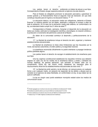 15
Los padres tienen el derecho preferente y el deber de educar a sus hijos.
Corresponderá al Estado otorgar especial protección al ejercicio de este derecho.
Para el Estado es obligatorio promover la educación parvularia y garantizar el
acceso gratuito y el financiamiento fiscal al segundo nivel de transición, sin que éste
constituya requisito para el ingreso a la educación básica. 41 42
La educación básica y la educación media son obligatorias, debiendo el Estado
financiar un sistema gratuito con tal objeto, destinado a asegurar el acceso a ellas de
toda la población. En el caso de la educación media este sistema, en conformidad a la
ley, se extenderá hasta cumplir los 21 años de edad.43
Corresponderá al Estado, asimismo, fomentar el desarrollo de la educación en
todos sus niveles; estimular la investigación científica y tecnológica, la creación artística y
la protección e incremento del patrimonio cultural de la Nación.
Es deber de la comunidad contribuir al desarrollo y perfeccionamiento de la
educación;
11°. La libertad de enseñanza incluye el derecho de abrir, organizar y mantener
establecimientos educacionales.
La libertad de enseñanza no tiene otras limitaciones que las impuestas por la
moral, las buenas costumbres, el orden público y la seguridad nacional.
La enseñanza reconocida oficialmente no podrá orientarse a propagar tendencia
político partidista alguna.
Los padres tienen el derecho de escoger el establecimiento de enseñanza para
sus hijos.
Una ley orgánica constitucional establecerá los requisitos mínimos que deberán
exigirse en cada uno de los niveles de la enseñanza básica y media y señalará las
normas objetivas, de general aplicación, que permitan al Estado velar por su
cumplimiento. Dicha ley, del mismo modo, establecer los requisitos para el
reconocimiento oficial de los establecimientos educacionales de todo nivel; 44
12°. La libertad de emitir opinión y la de informar, sin censura previa, en cualquier
forma y por cualquier medio, sin perjuicio de responder de los delitos y abusos que se
cometan en el ejercicio de estas libertades, en conformidad a la ley, la que deber ser de
quórum calificado.
La ley en ningún caso podrá establecer monopolio estatal sobre los medios de
comunicación social.
41 Párrafo agregado por el artículo único de la ley de Reforma Constitucional Nº 19.634.
42 Sustituido el párrafo anterior por la ley de Reforma Constitucional N° 20.162
43 Inciso sustituido por el artículo único de la ley de Reforma Constitucional Nº 19.876.
44 Véase la ley Nº 18.962 Orgánica Constitucional de Enseñanza.
 